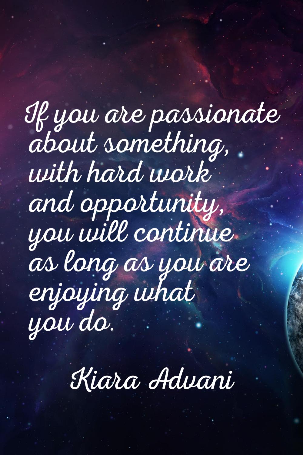 If you are passionate about something, with hard work and opportunity, you will continue as long as