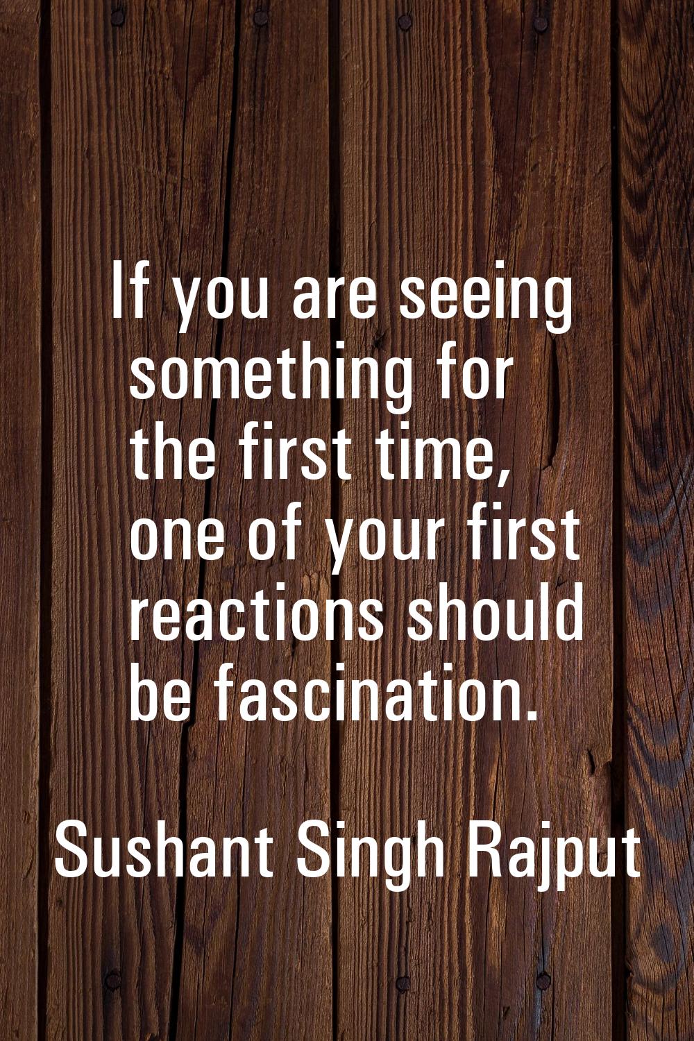 If you are seeing something for the first time, one of your first reactions should be fascination.