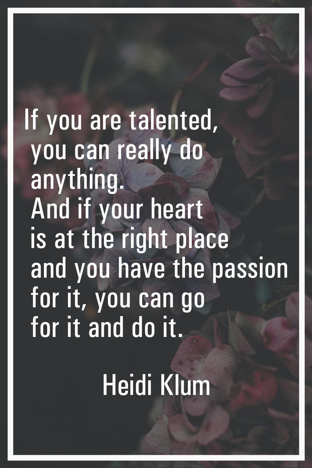 If you are talented, you can really do anything. And if your heart is at the right place and you ha