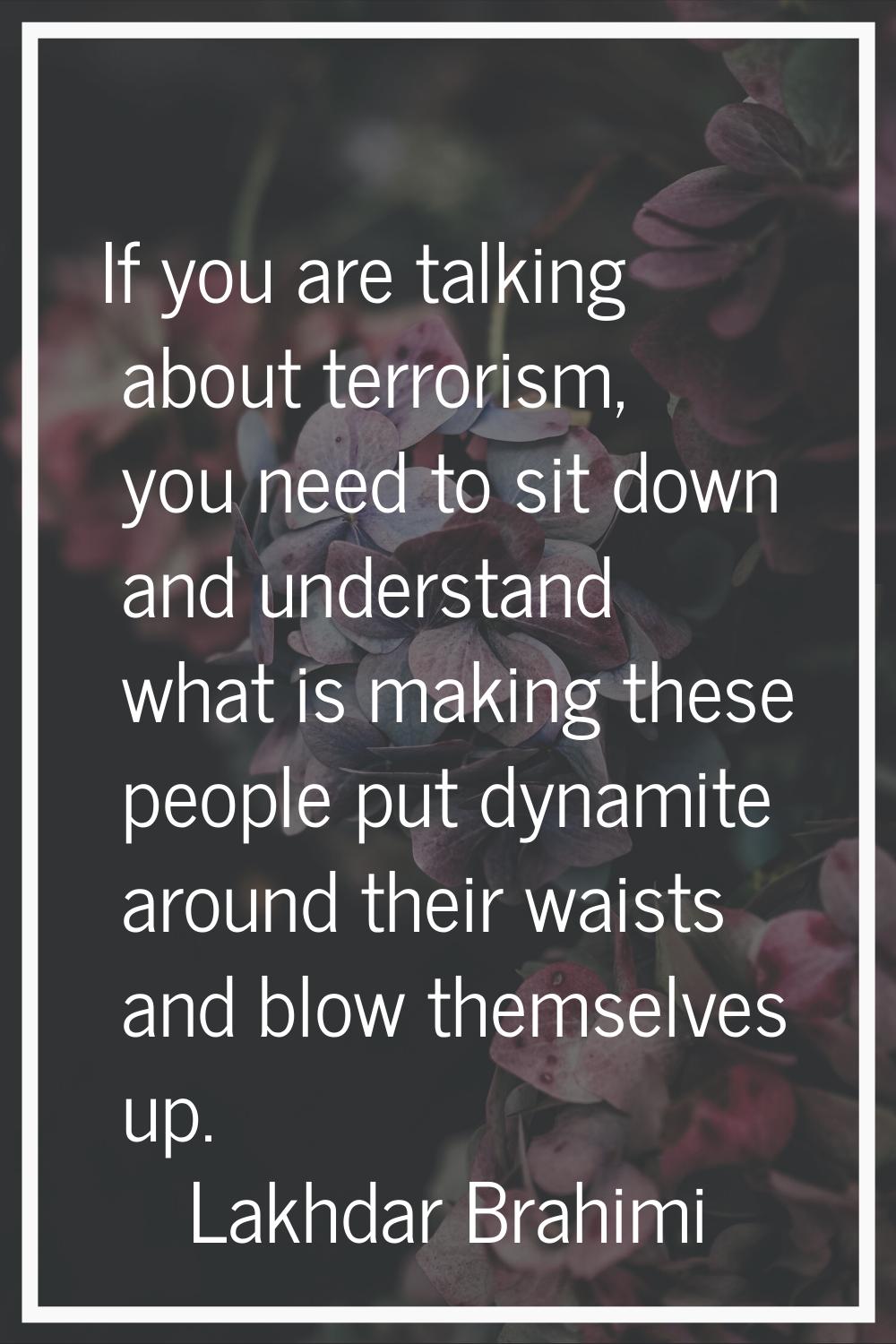 If you are talking about terrorism, you need to sit down and understand what is making these people
