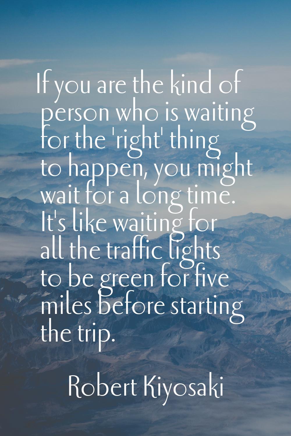 If you are the kind of person who is waiting for the 'right' thing to happen, you might wait for a 