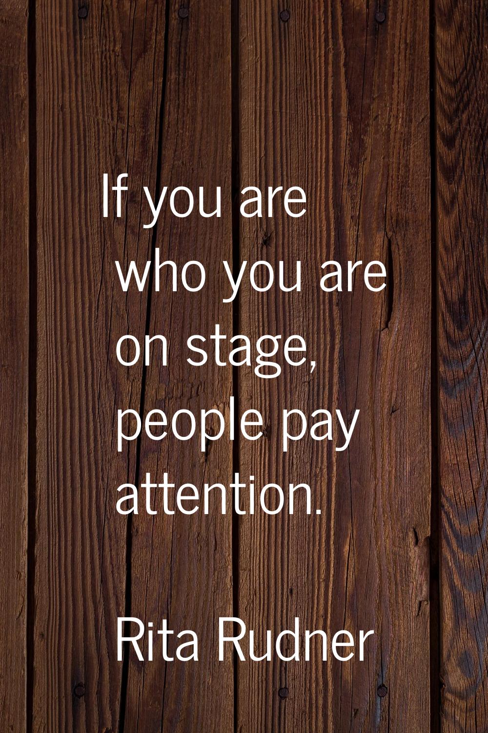 If you are who you are on stage, people pay attention.
