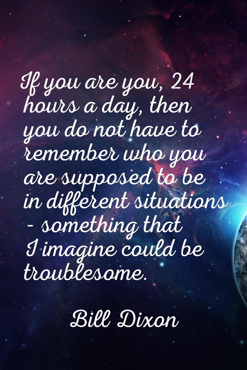 If you are you, 24 hours a day, then you do not have to remember who you are supposed to be in diff