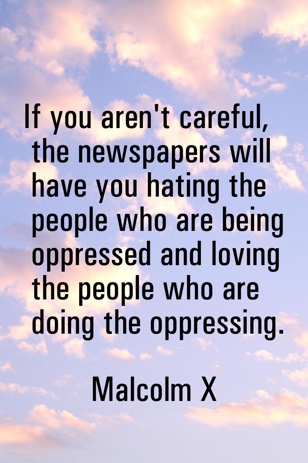 If you aren't careful, the newspapers will have you hating the people who are being oppressed and l