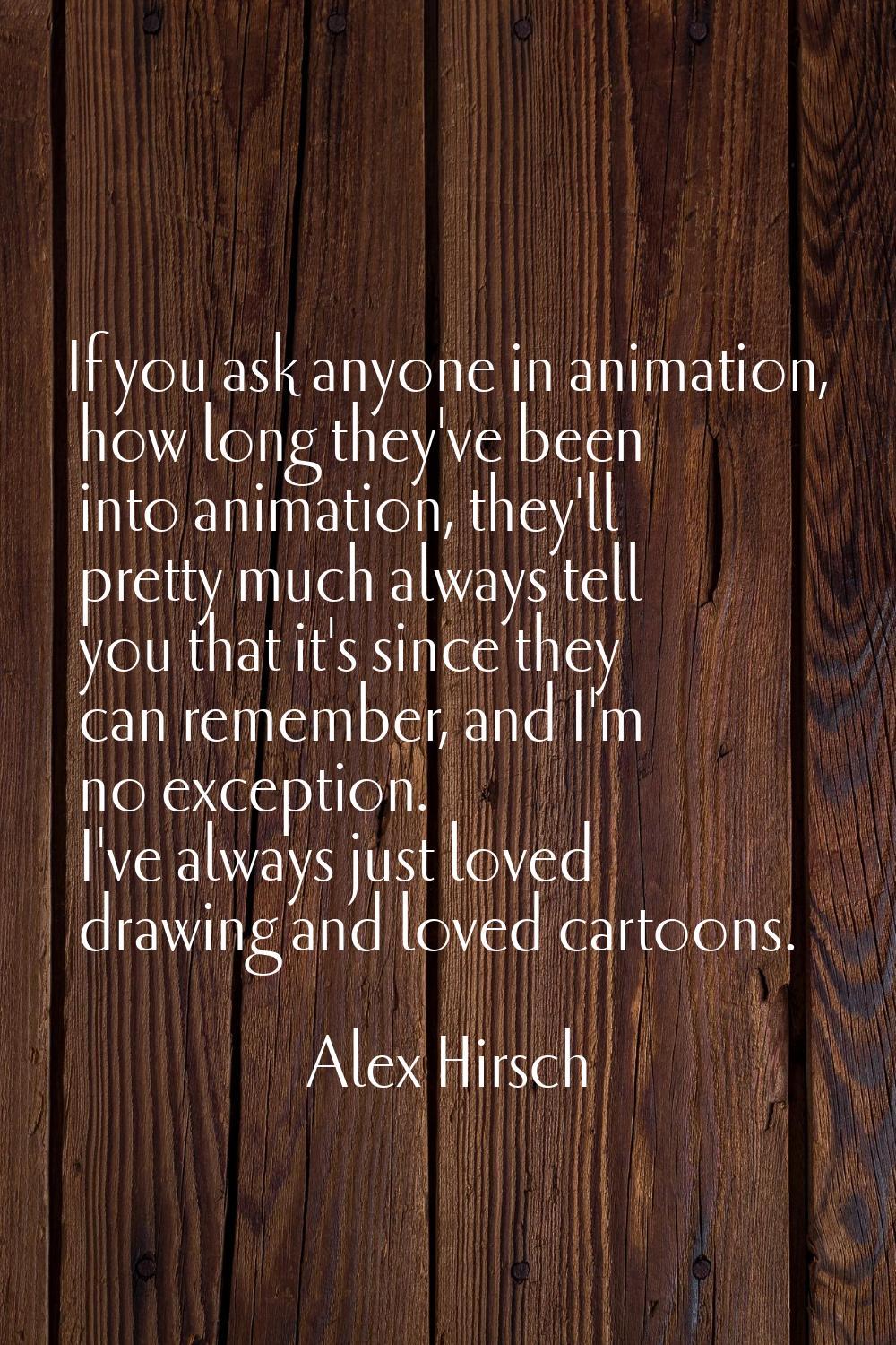 If you ask anyone in animation, how long they've been into animation, they'll pretty much always te