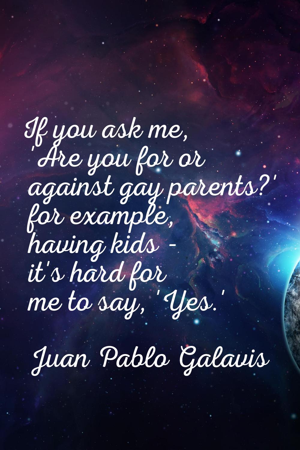 If you ask me, 'Are you for or against gay parents?' for example, having kids - it's hard for me to