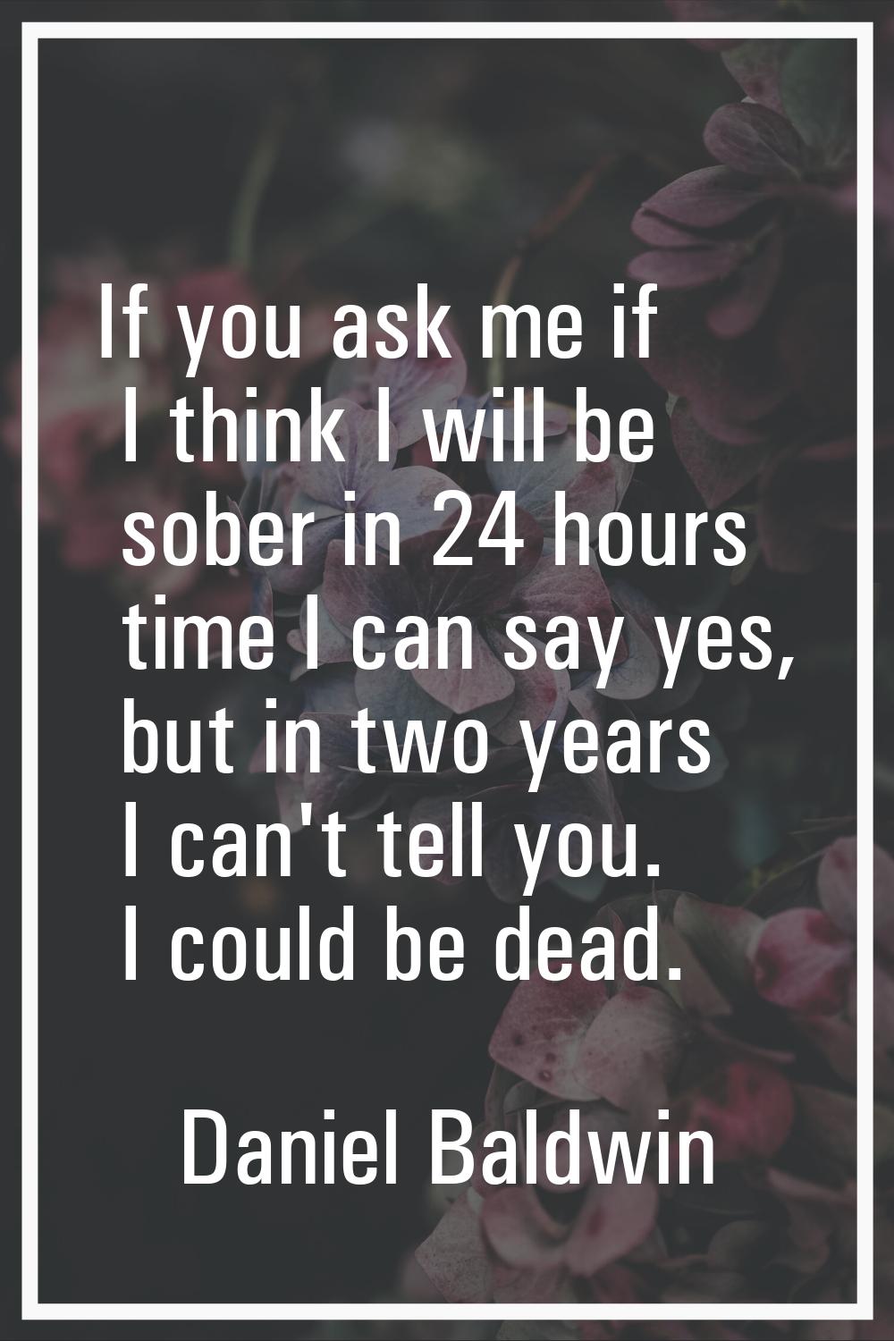 If you ask me if I think I will be sober in 24 hours time I can say yes, but in two years I can't t