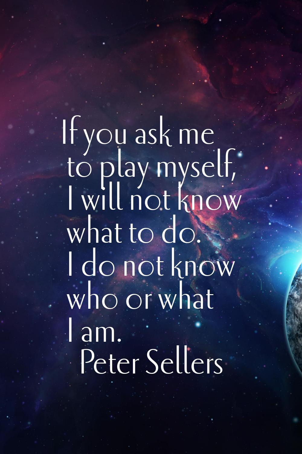 If you ask me to play myself, I will not know what to do. I do not know who or what I am.