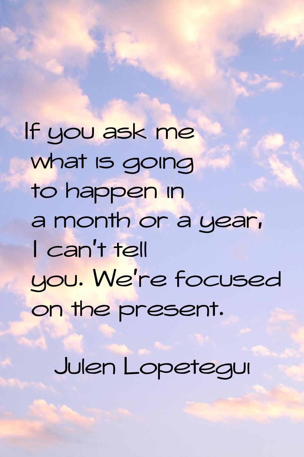 If you ask me what is going to happen in a month or a year, I can't tell you. We're focused on the 