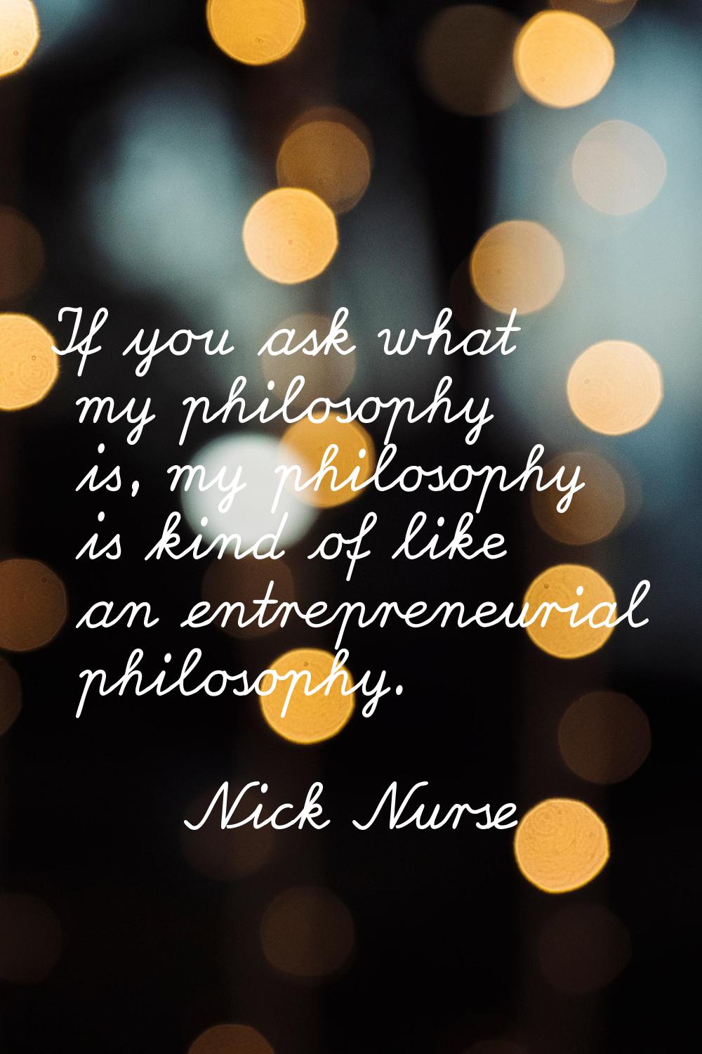 If you ask what my philosophy is, my philosophy is kind of like an entrepreneurial philosophy.