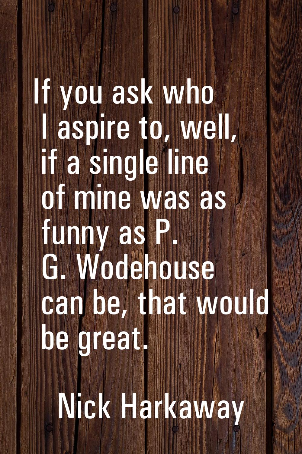 If you ask who I aspire to, well, if a single line of mine was as funny as P. G. Wodehouse can be, 