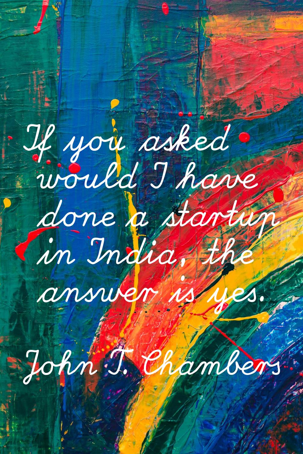 If you asked would I have done a startup in India, the answer is yes.