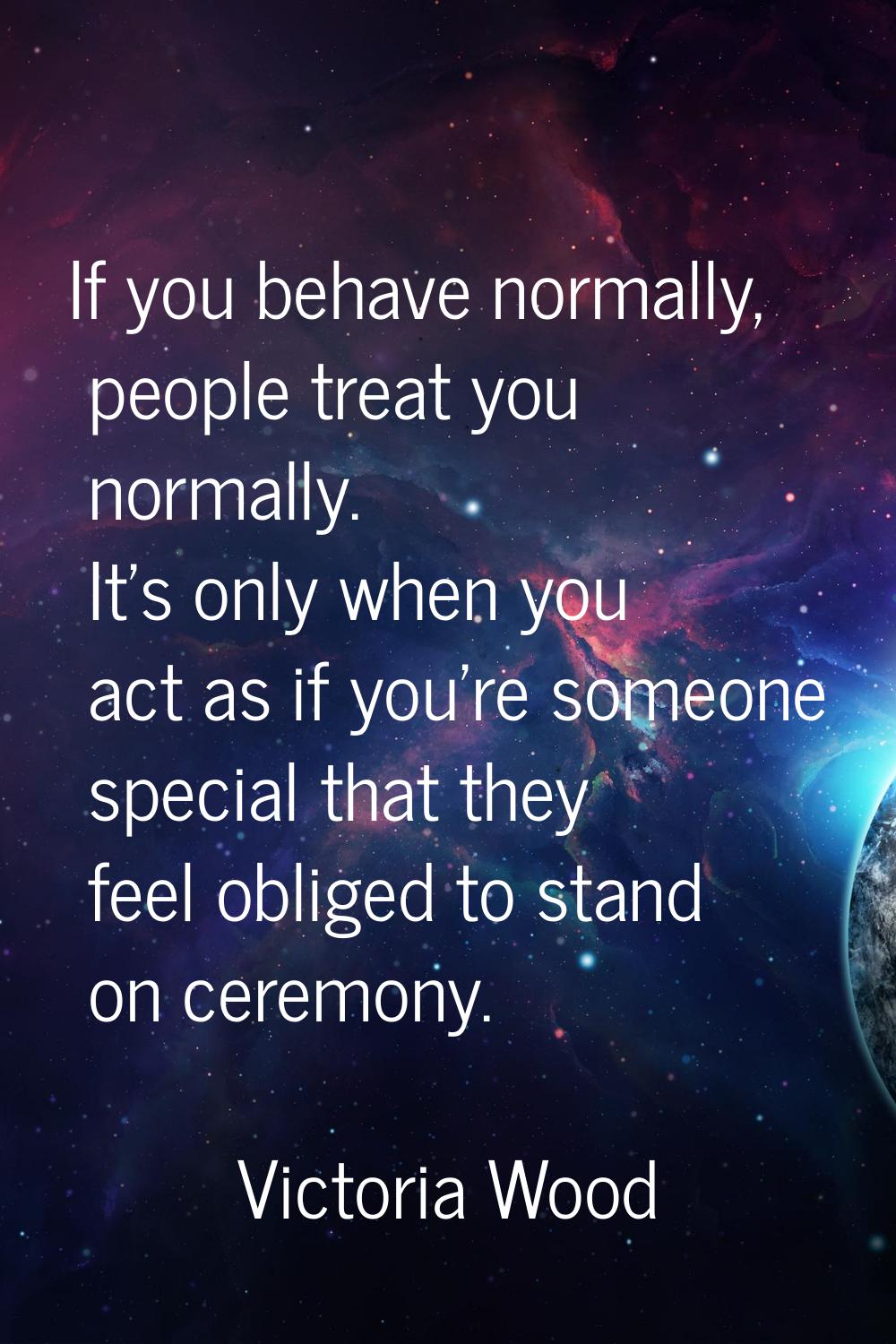 If you behave normally, people treat you normally. It's only when you act as if you're someone spec