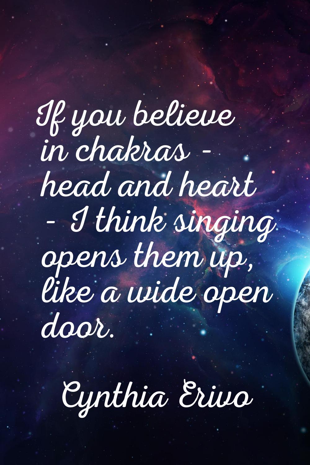 If you believe in chakras - head and heart - I think singing opens them up, like a wide open door.