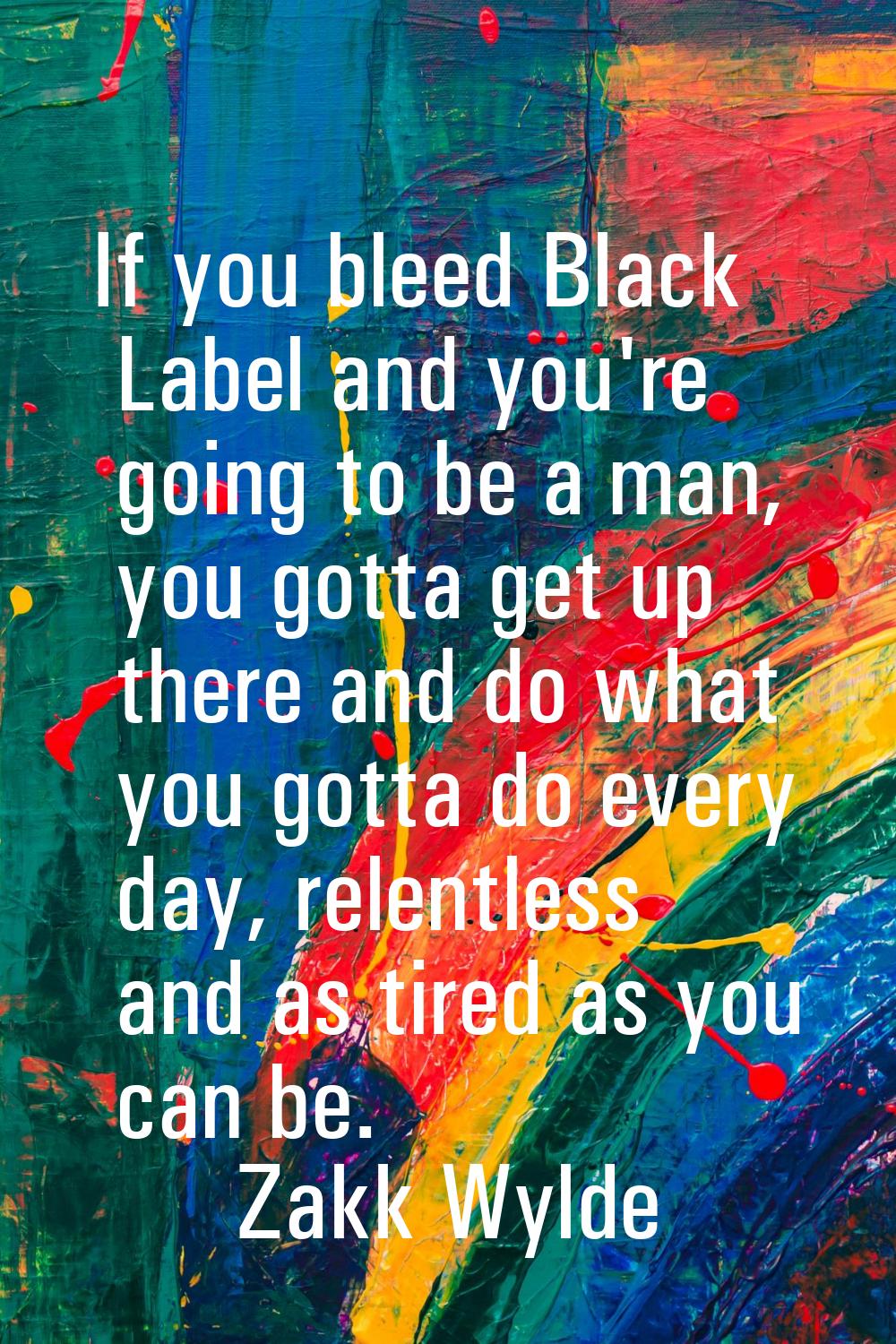 If you bleed Black Label and you're going to be a man, you gotta get up there and do what you gotta