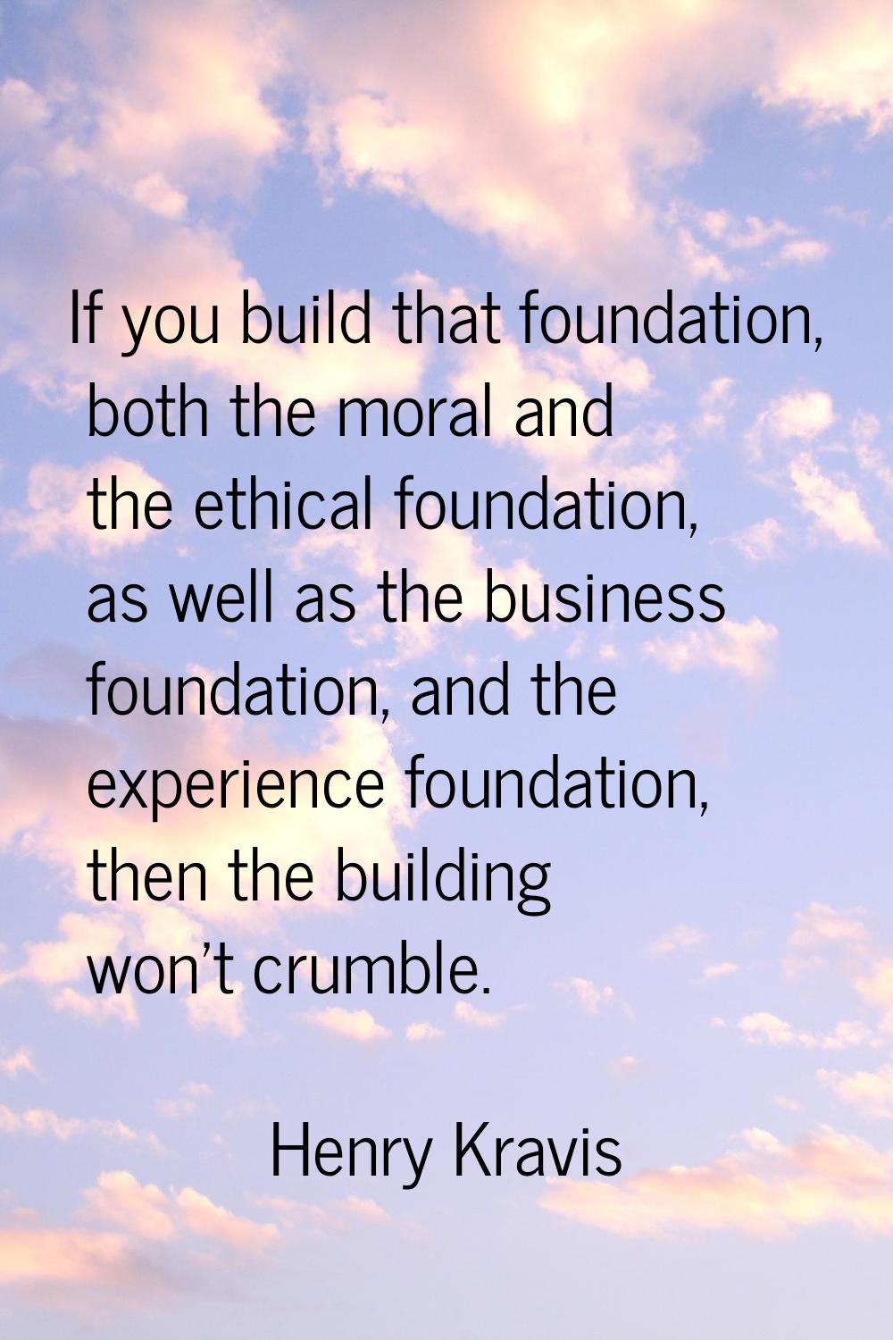 If you build that foundation, both the moral and the ethical foundation, as well as the business fo
