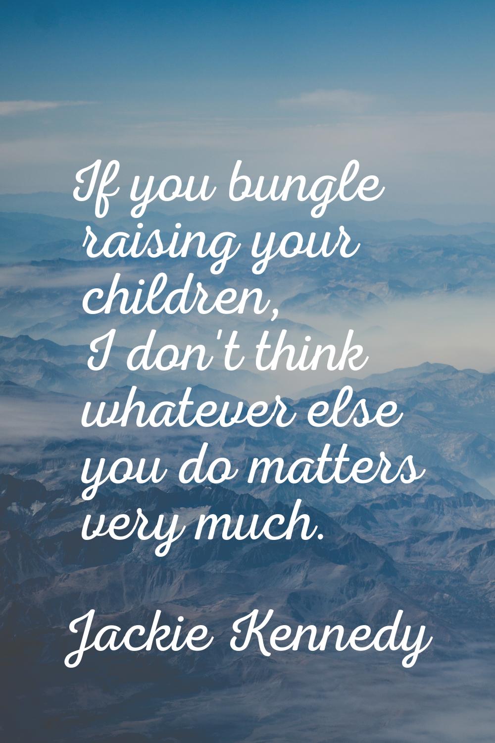 If you bungle raising your children, I don't think whatever else you do matters very much.