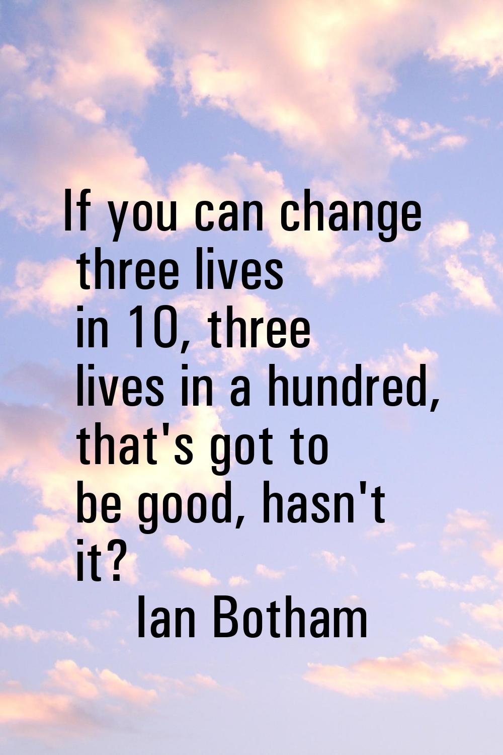 If you can change three lives in 10, three lives in a hundred, that's got to be good, hasn't it?