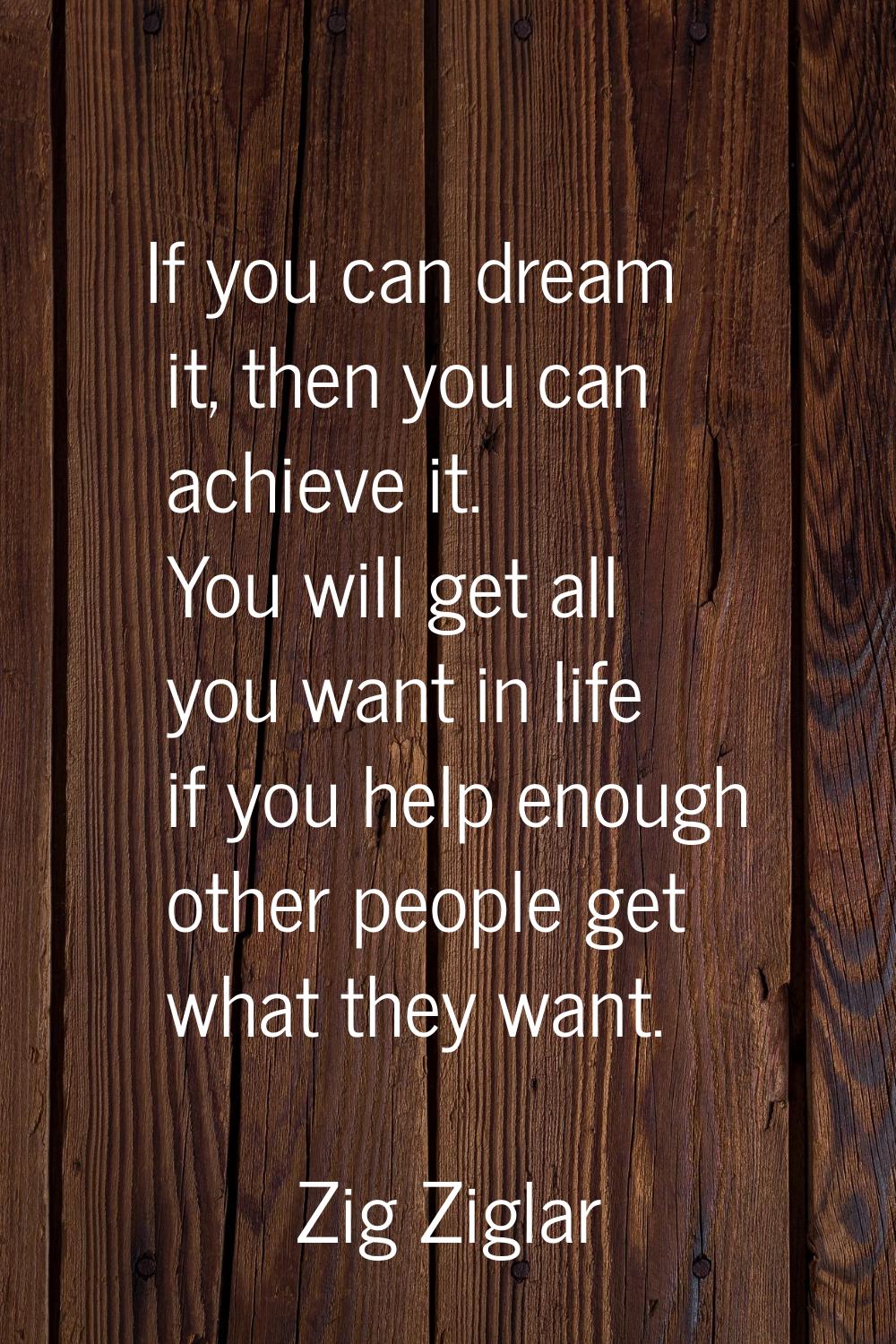 If you can dream it, then you can achieve it. You will get all you want in life if you help enough 