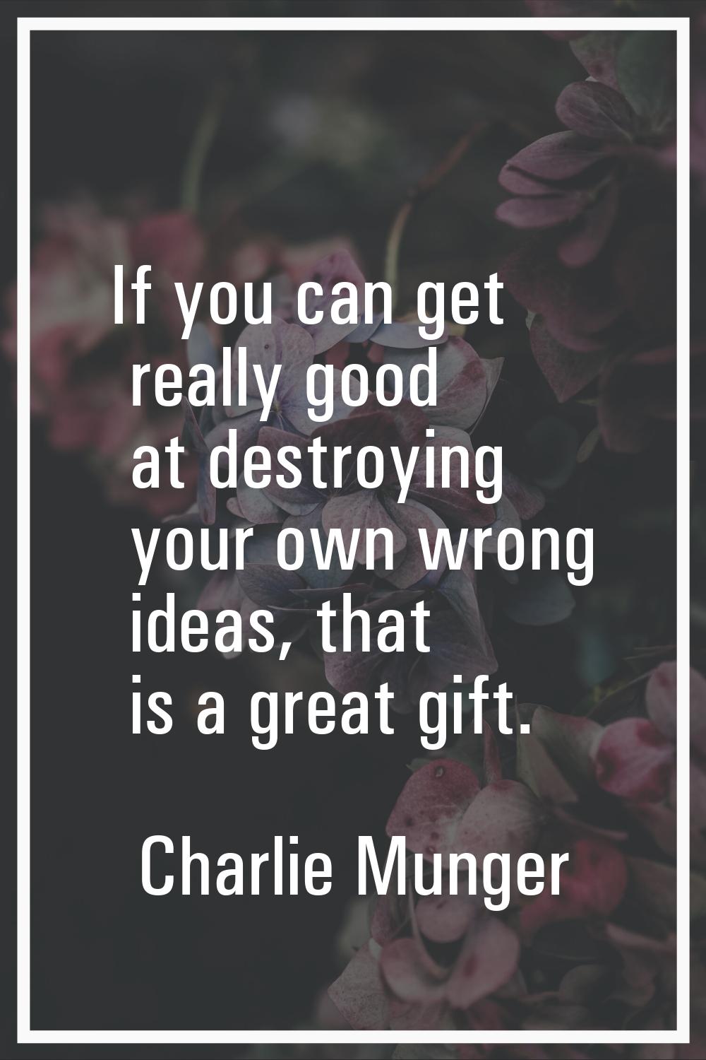 If you can get really good at destroying your own wrong ideas, that is a great gift.