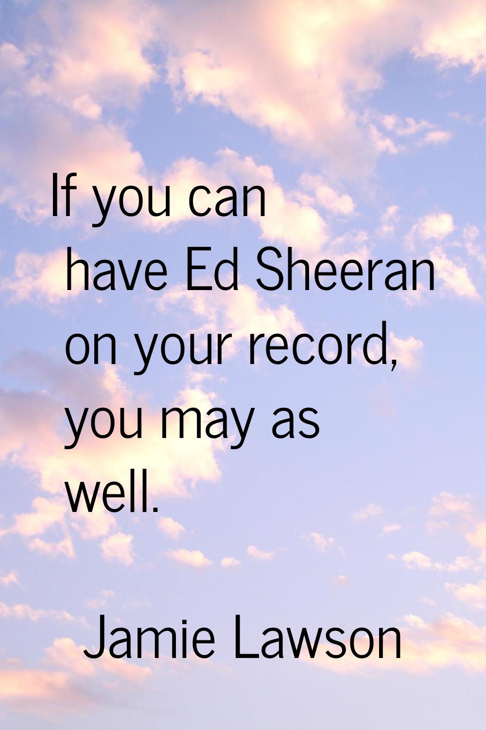 If you can have Ed Sheeran on your record, you may as well.