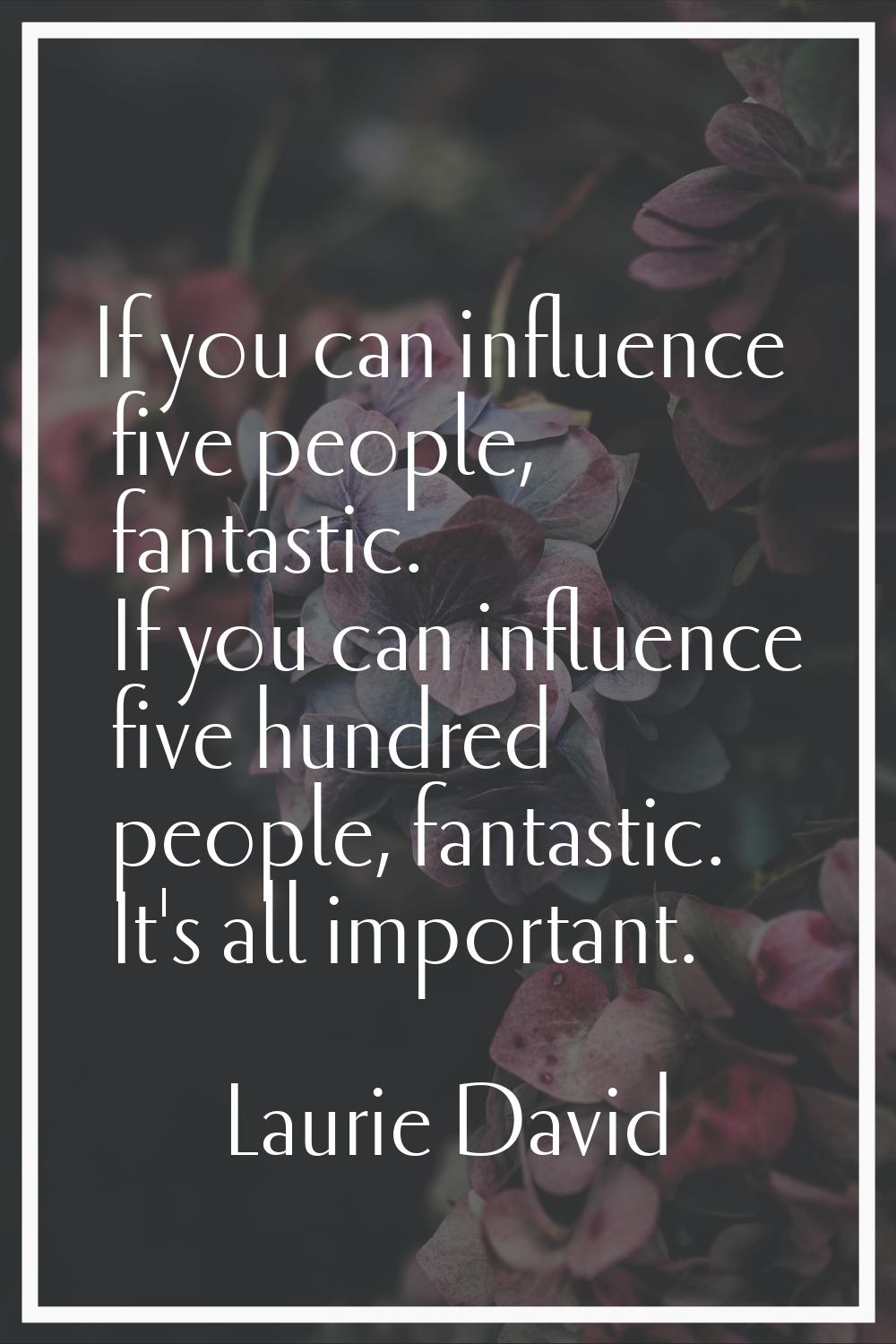 If you can influence five people, fantastic. If you can influence five hundred people, fantastic. I