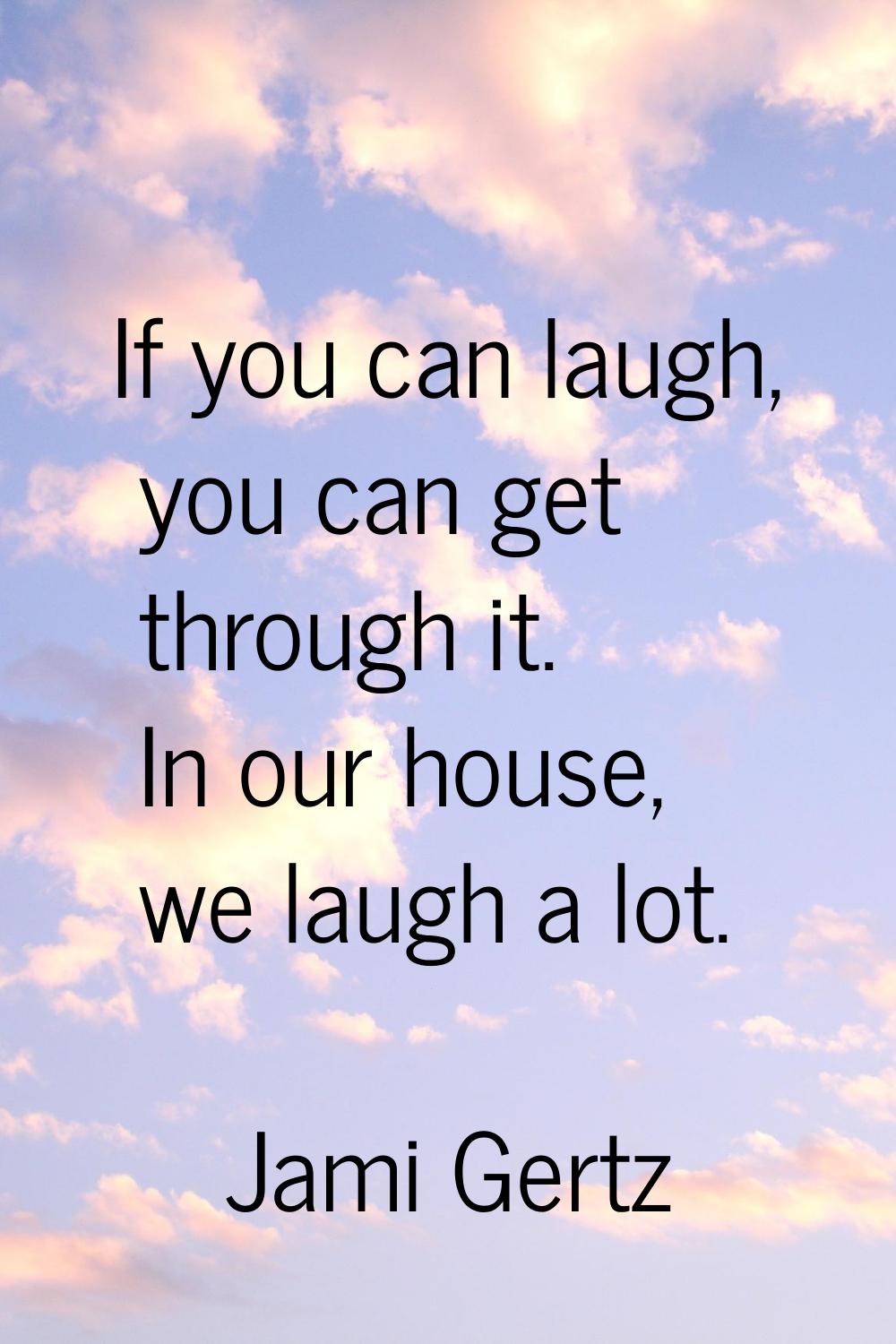 If you can laugh, you can get through it. In our house, we laugh a lot.