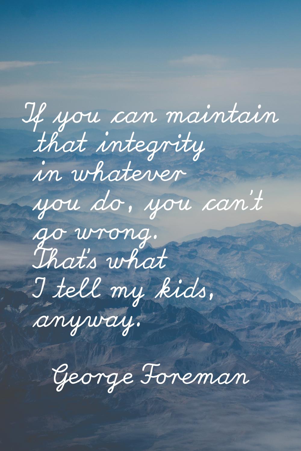 If you can maintain that integrity in whatever you do, you can't go wrong. That's what I tell my ki