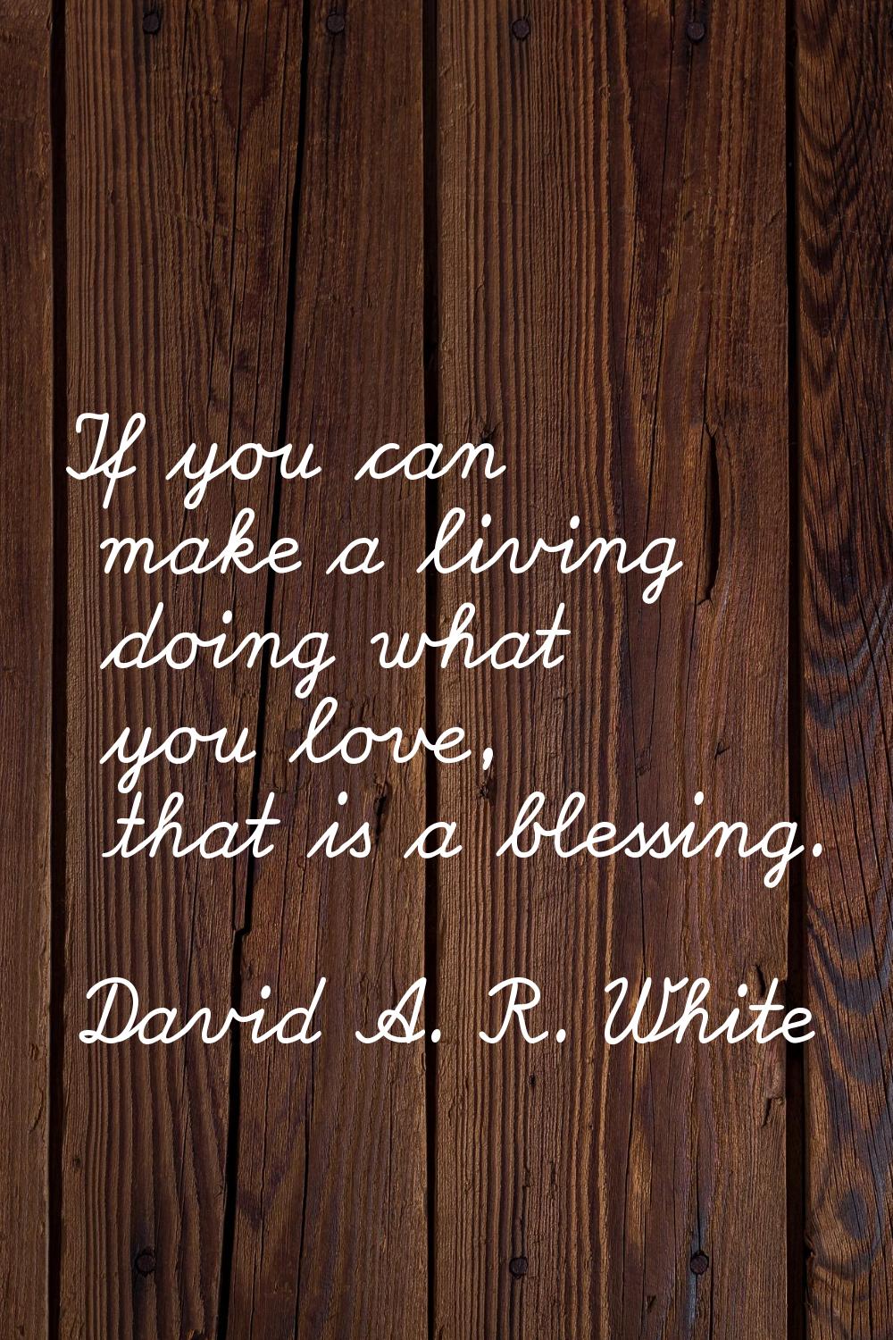 If you can make a living doing what you love, that is a blessing.