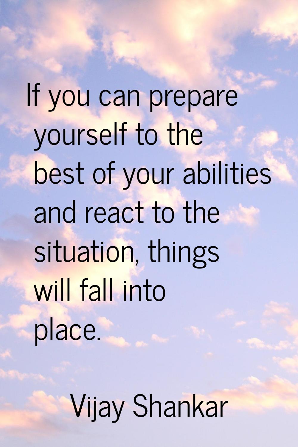 If you can prepare yourself to the best of your abilities and react to the situation, things will f