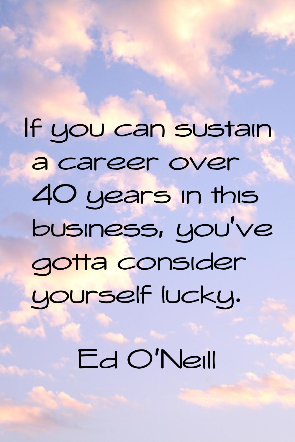 If you can sustain a career over 40 years in this business, you've gotta consider yourself lucky.