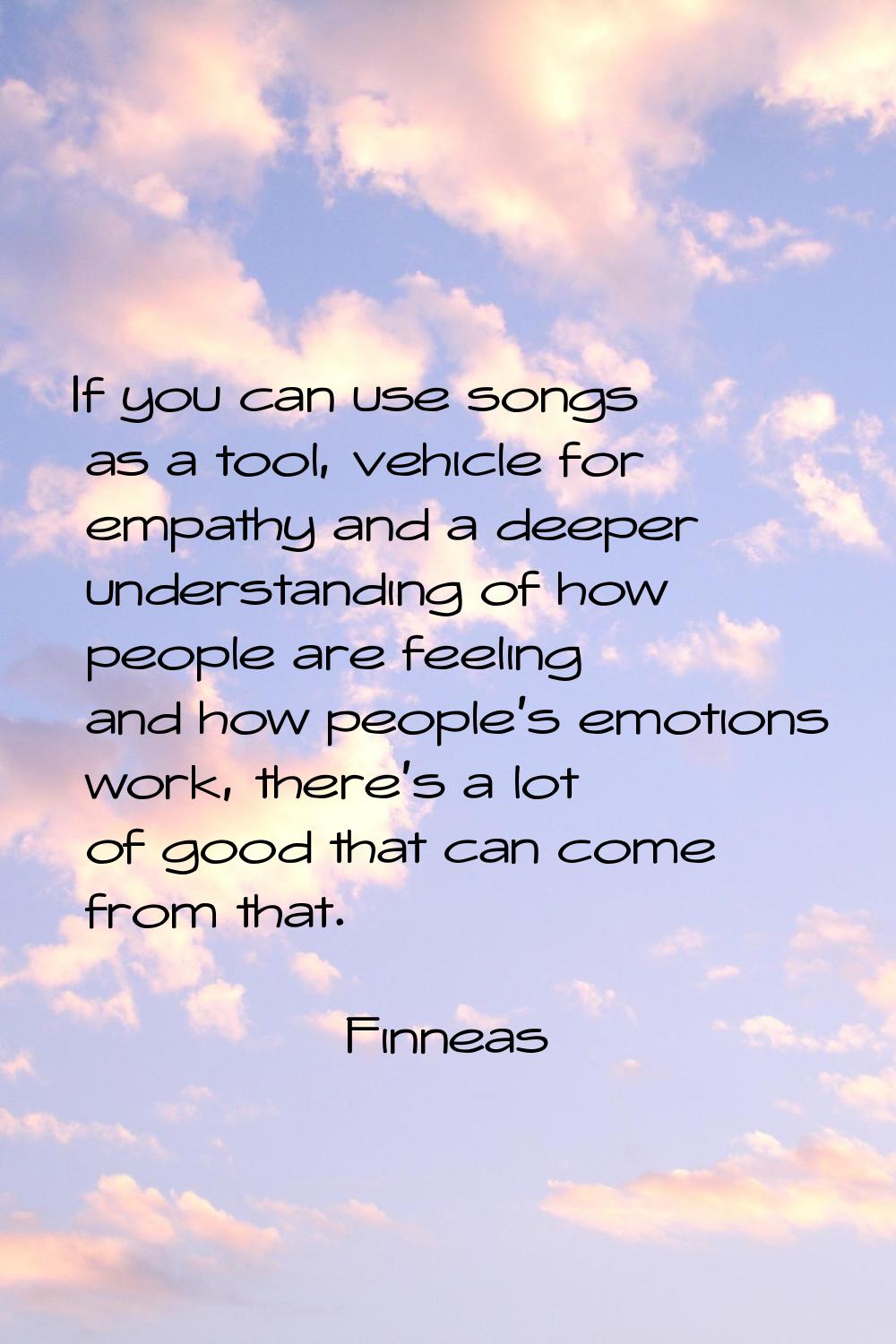 If you can use songs as a tool, vehicle for empathy and a deeper understanding of how people are fe
