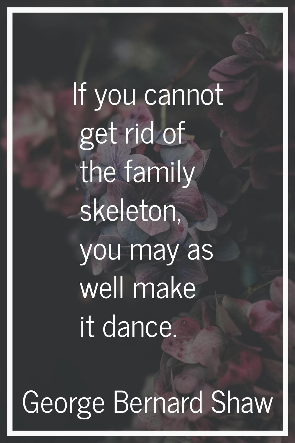 If you cannot get rid of the family skeleton, you may as well make it dance.