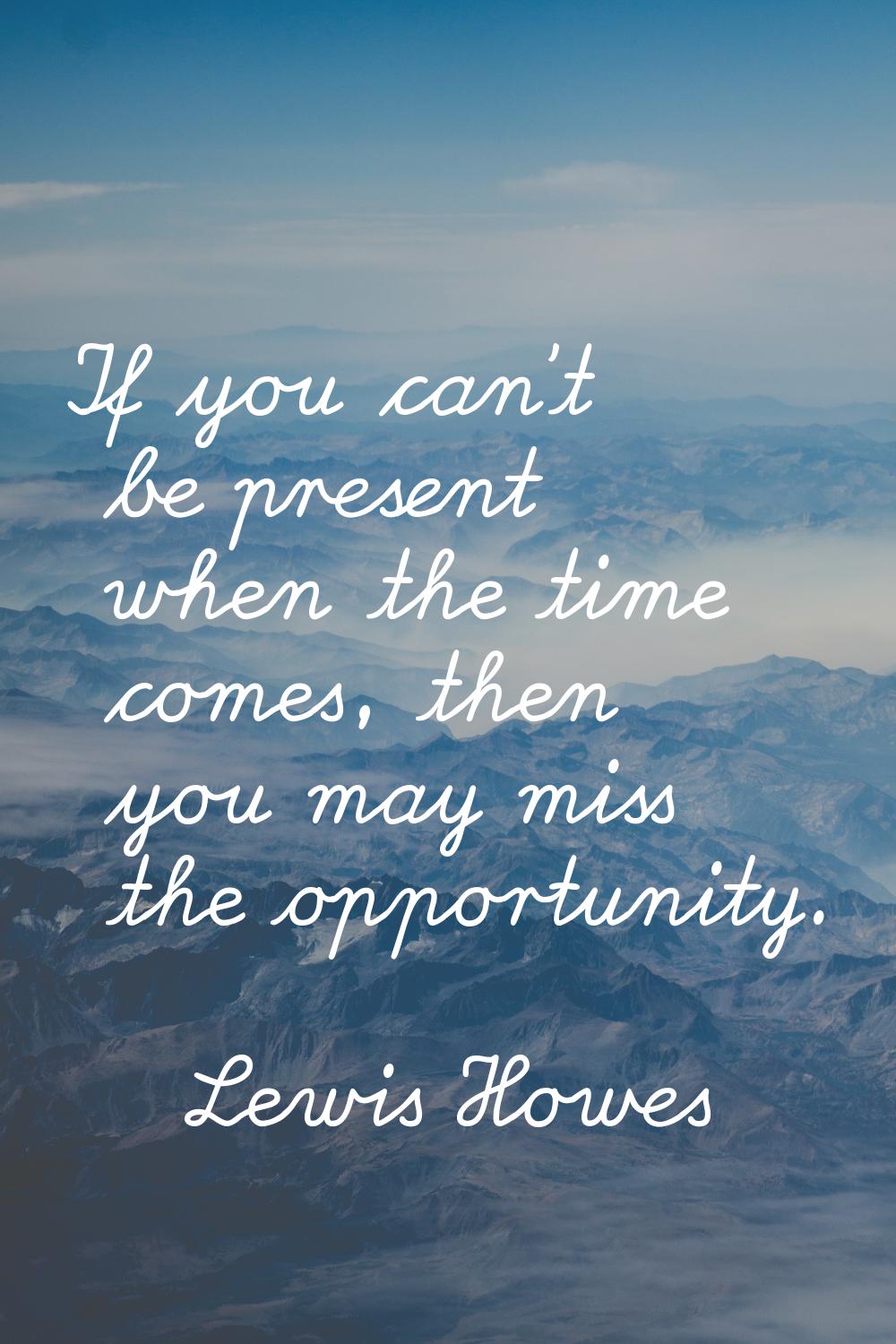 If you can't be present when the time comes, then you may miss the opportunity.
