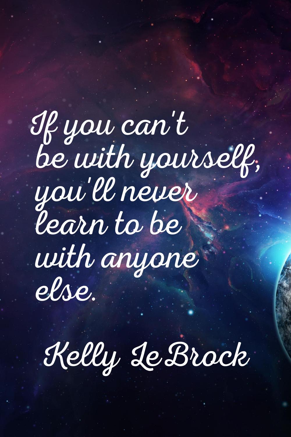If you can't be with yourself, you'll never learn to be with anyone else.