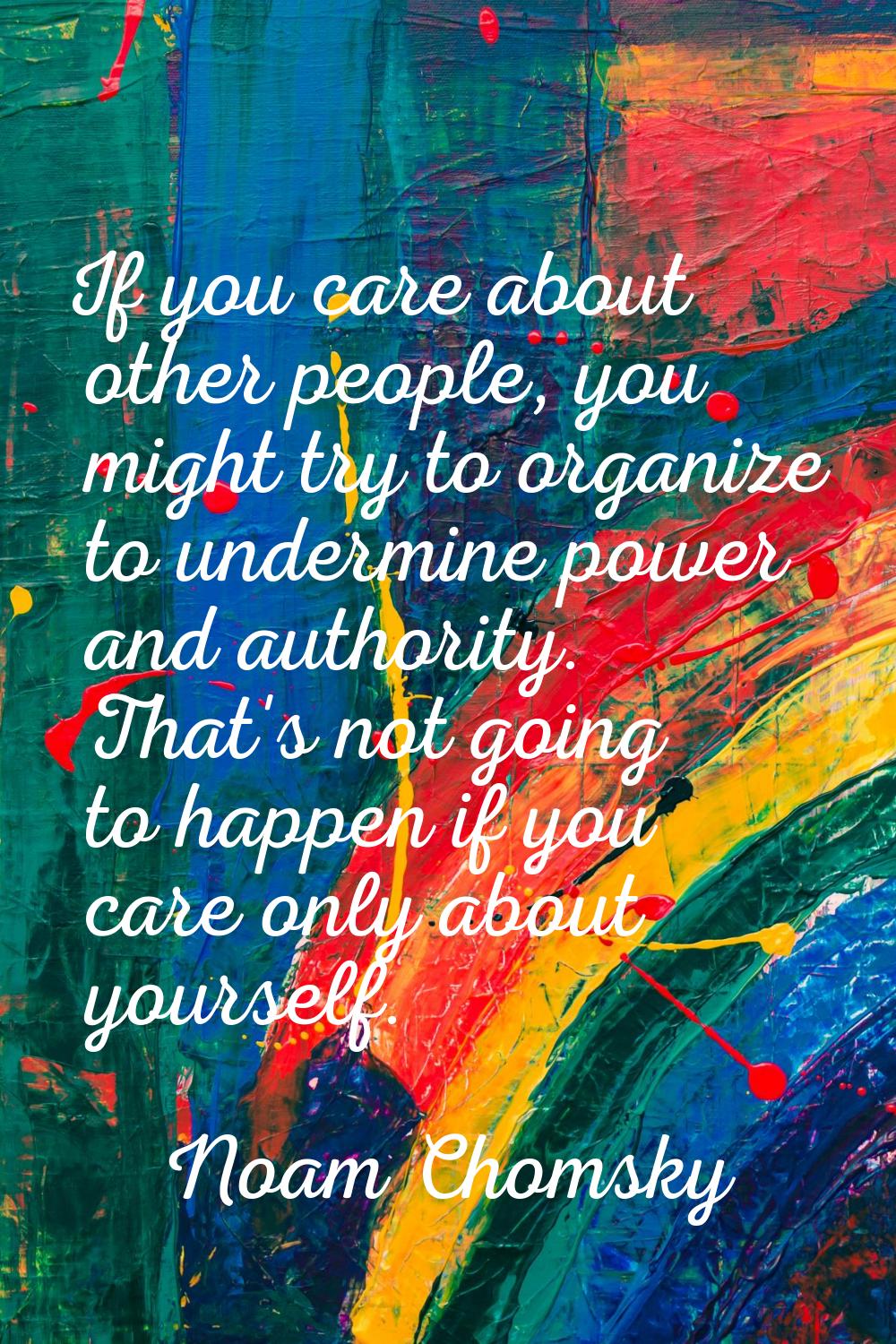 If you care about other people, you might try to organize to undermine power and authority. That's 