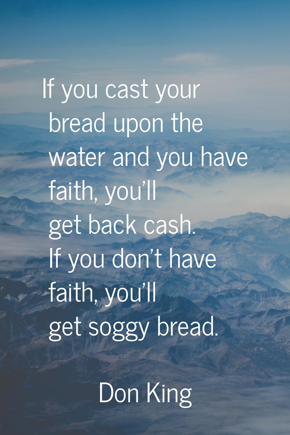 If you cast your bread upon the water and you have faith, you'll get back cash. If you don't have f