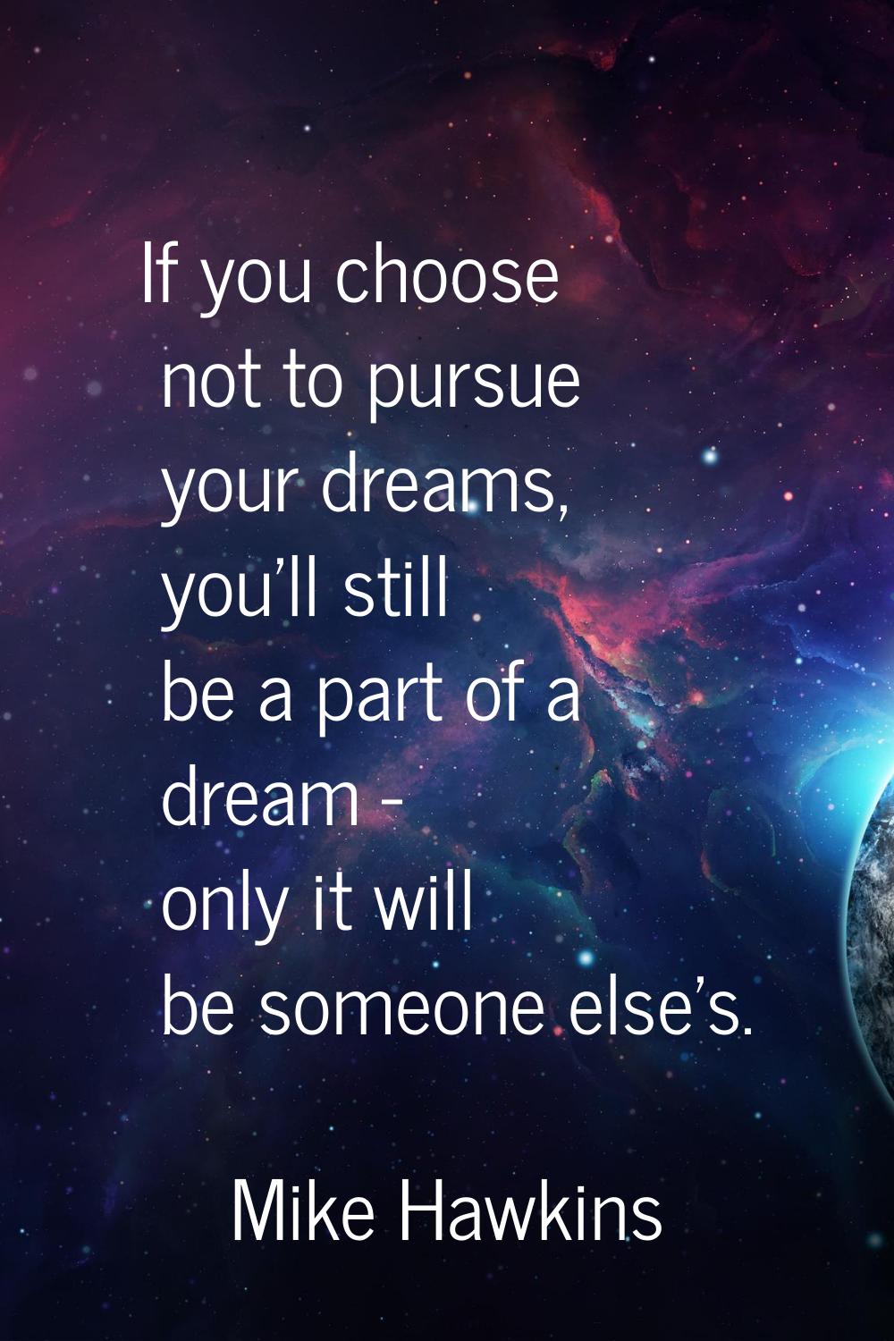 If you choose not to pursue your dreams, you'll still be a part of a dream - only it will be someon