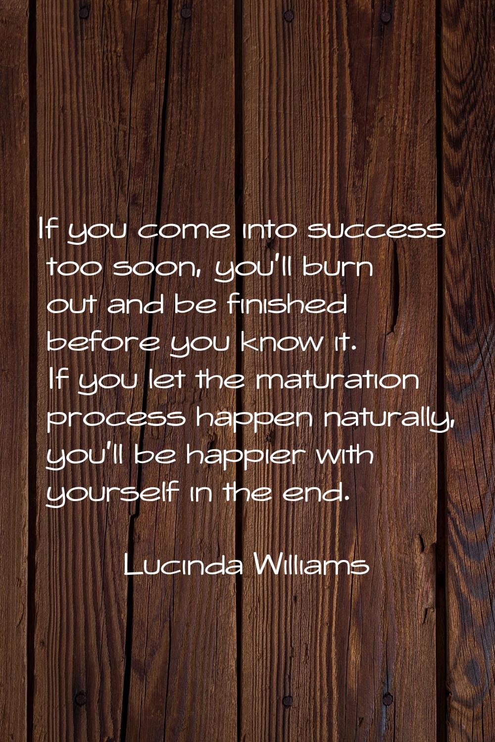 If you come into success too soon, you'll burn out and be finished before you know it. If you let t