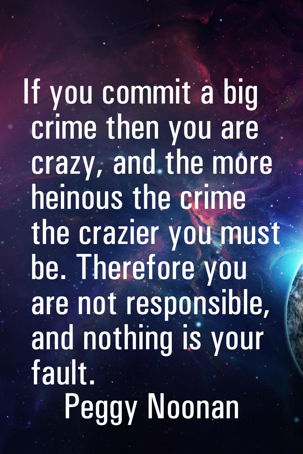 If you commit a big crime then you are crazy, and the more heinous the crime the crazier you must b