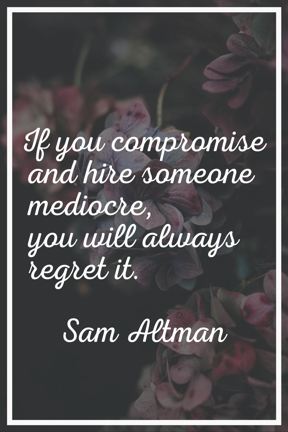 If you compromise and hire someone mediocre, you will always regret it.
