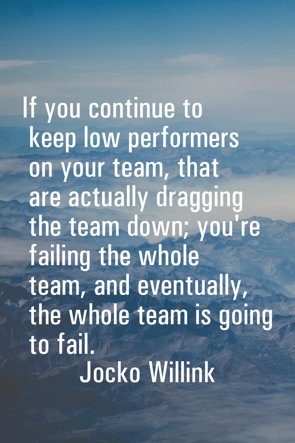 If you continue to keep low performers on your team, that are actually dragging the team down; you'