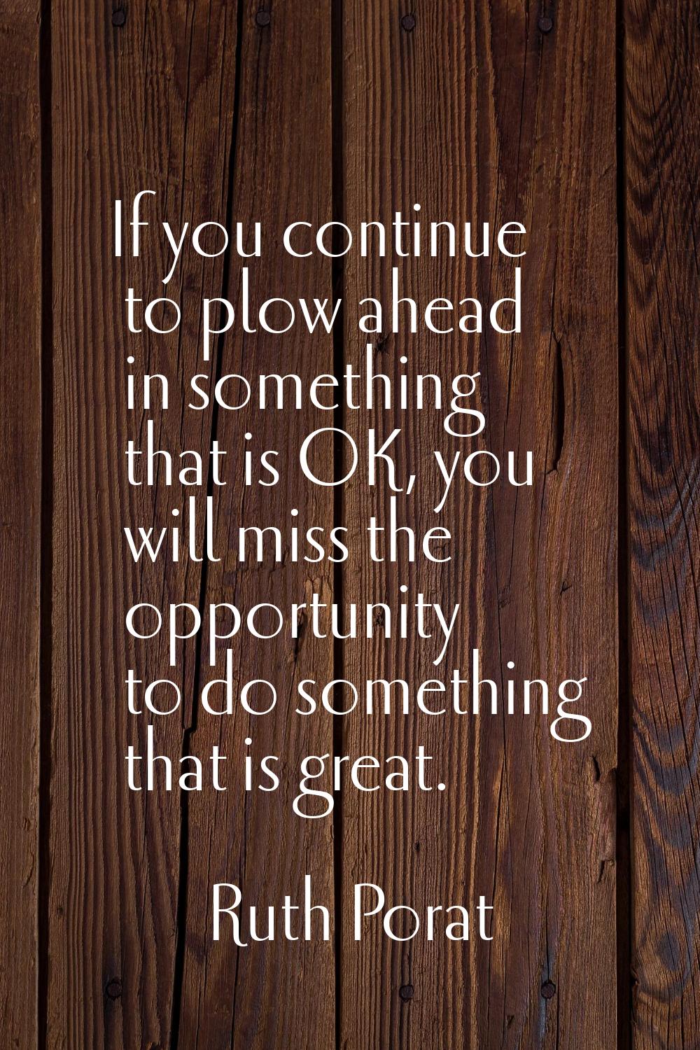 If you continue to plow ahead in something that is OK, you will miss the opportunity to do somethin