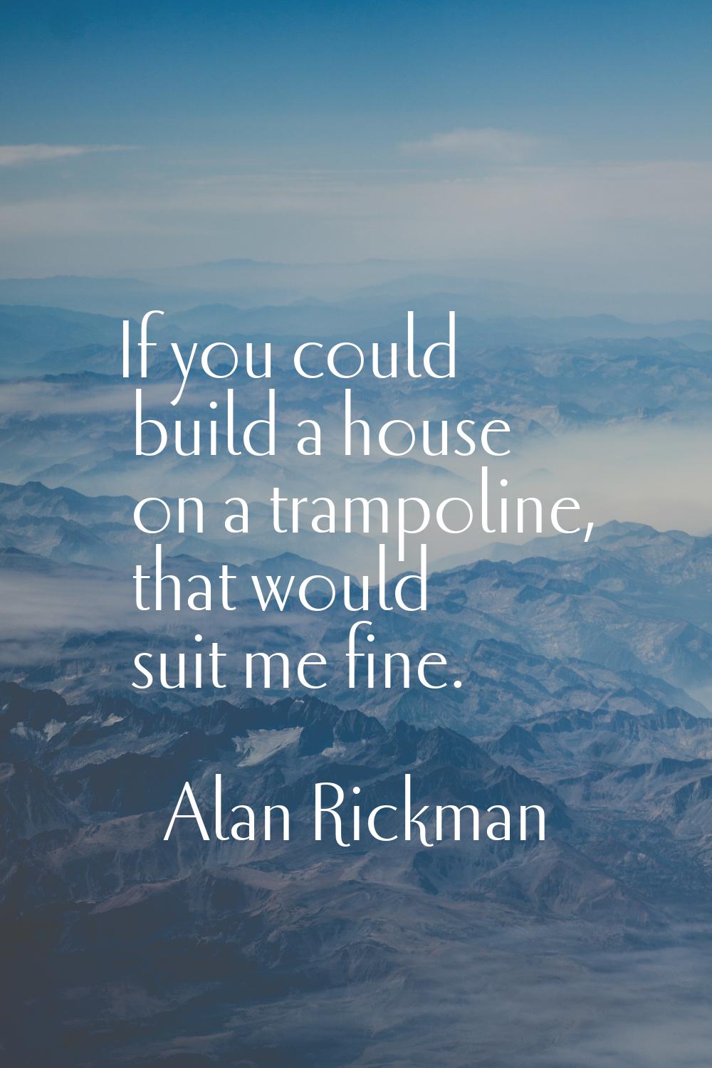 If you could build a house on a trampoline, that would suit me fine.