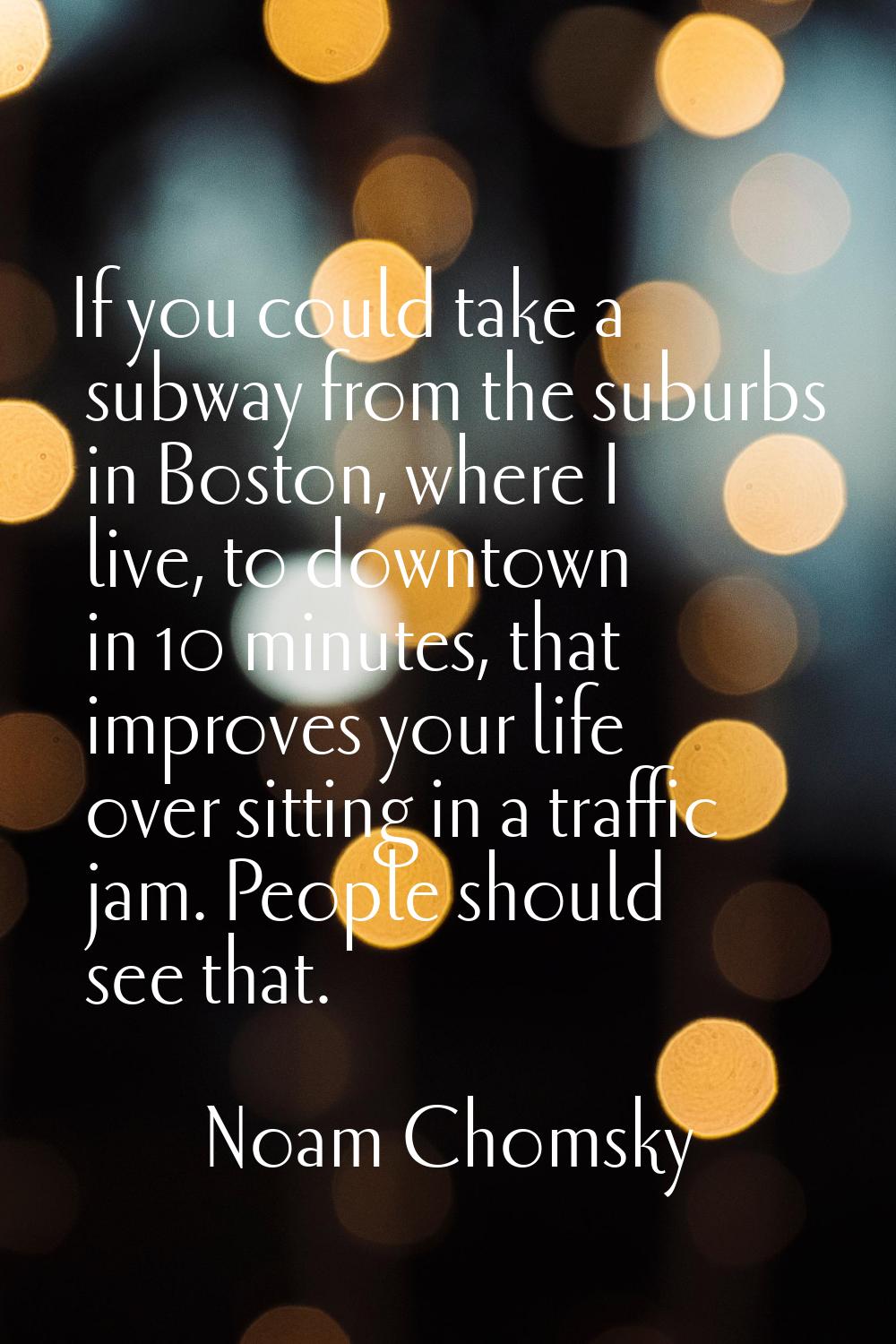 If you could take a subway from the suburbs in Boston, where I live, to downtown in 10 minutes, tha