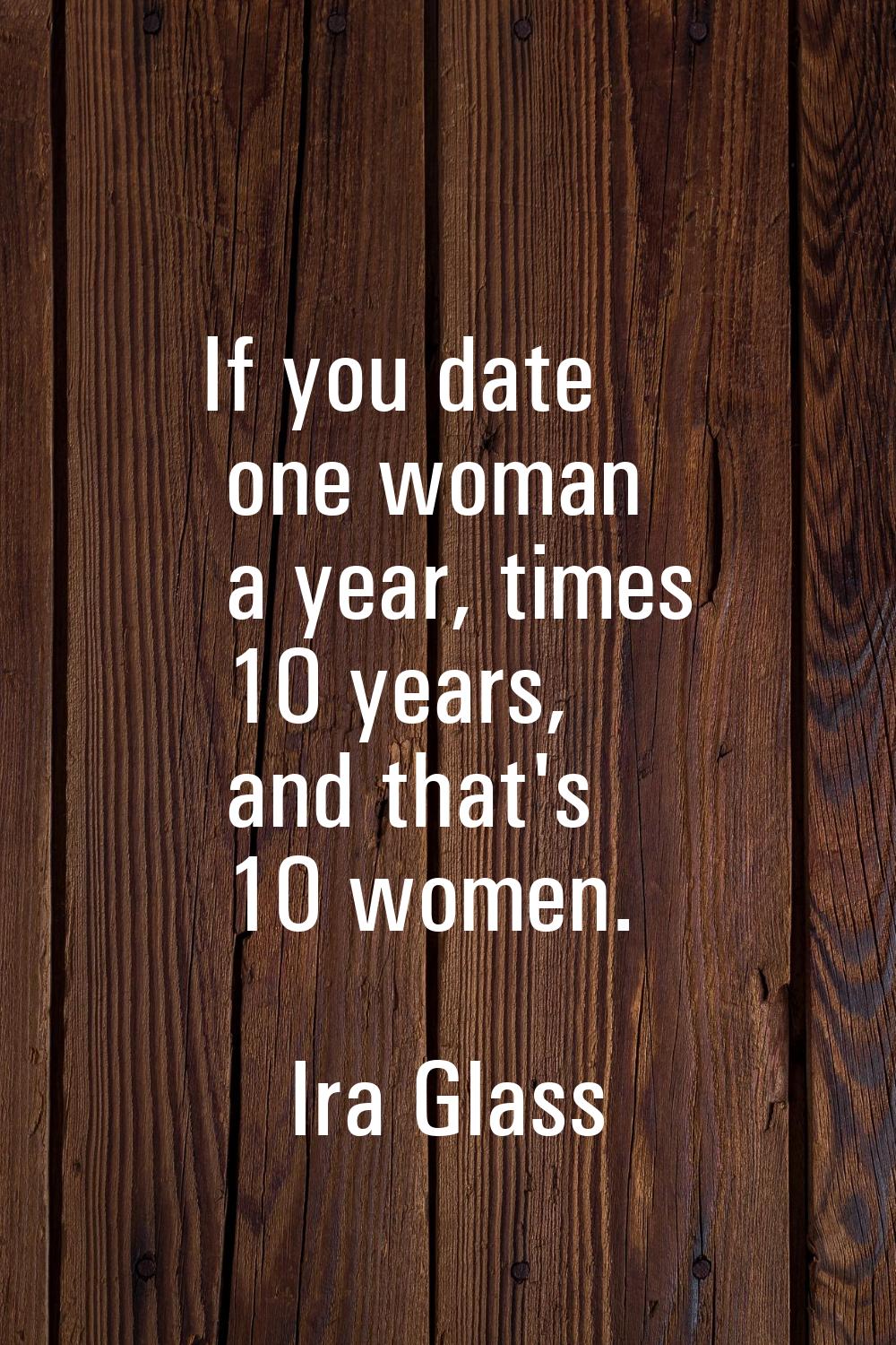 If you date one woman a year, times 10 years, and that's 10 women.