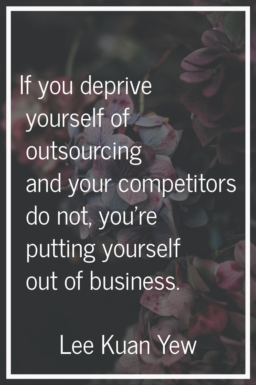If you deprive yourself of outsourcing and your competitors do not, you're putting yourself out of 