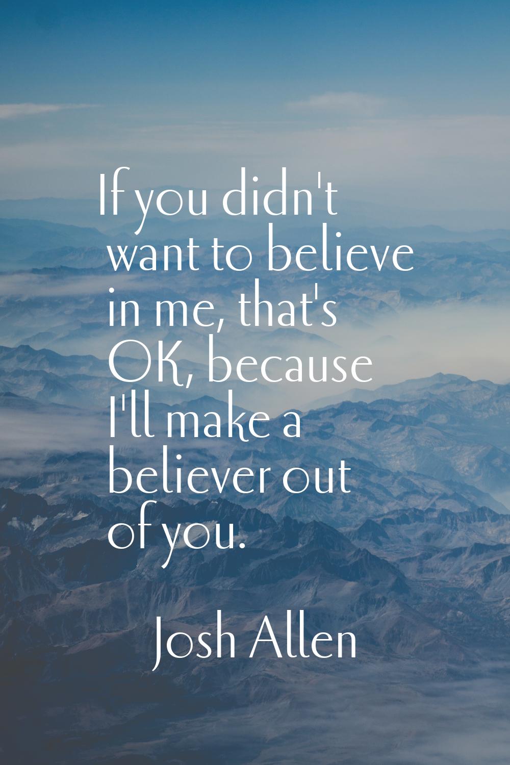 If you didn't want to believe in me, that's OK, because I'll make a believer out of you.