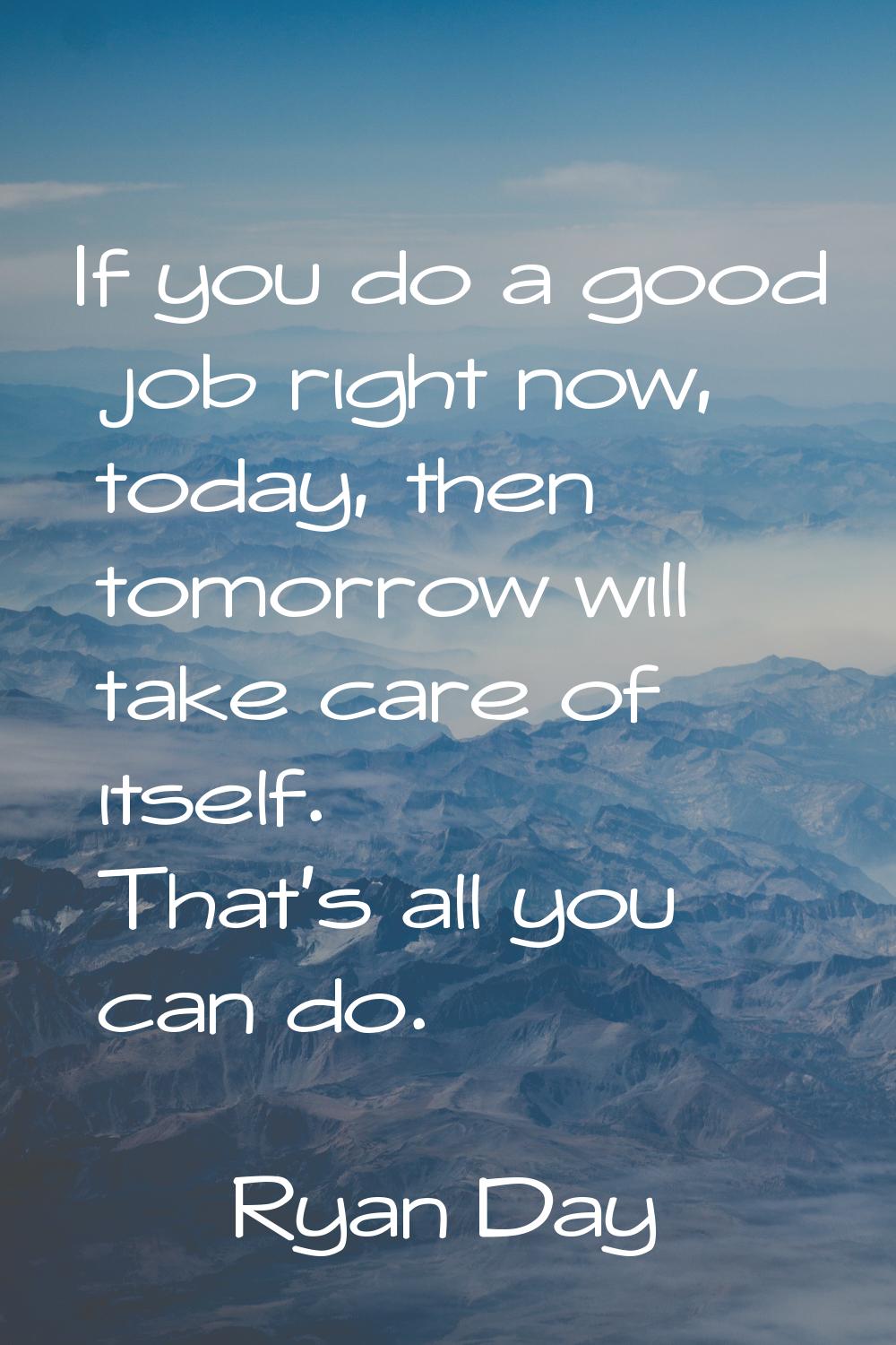 If you do a good job right now, today, then tomorrow will take care of itself. That’s all you can d