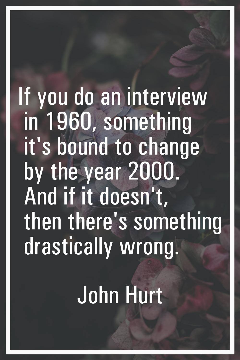If you do an interview in 1960, something it's bound to change by the year 2000. And if it doesn't,